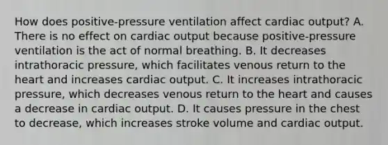 How does positive-pressure ventilation affect cardiac output? A. There is no effect on cardiac output because positive-pressure ventilation is the act of normal breathing. B. It decreases intrathoracic pressure, which facilitates venous return to the heart and increases cardiac output. C. It increases intrathoracic pressure, which decreases venous return to the heart and causes a decrease in cardiac output. D. It causes pressure in the chest to decrease, which increases stroke volume and cardiac output.