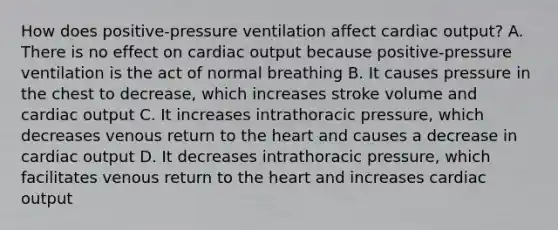 How does positive-pressure ventilation affect cardiac output? A. There is no effect on cardiac output because positive-pressure ventilation is the act of normal breathing B. It causes pressure in the chest to decrease, which increases stroke volume and cardiac output C. It increases intrathoracic pressure, which decreases venous return to the heart and causes a decrease in cardiac output D. It decreases intrathoracic pressure, which facilitates venous return to the heart and increases cardiac output