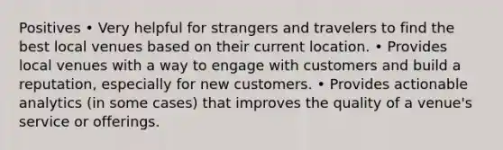 Positives • Very helpful for strangers and travelers to find the best local venues based on their current location. • Provides local venues with a way to engage with customers and build a reputation, especially for new customers. • Provides actionable analytics (in some cases) that improves the quality of a venue's service or offerings.