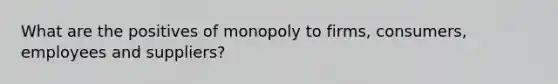 What are the positives of monopoly to firms, consumers, employees and suppliers?