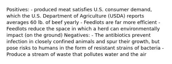 Positives: - produced meat satisfies U.S. consumer demand, which the U.S. Department of Agriculture (USDA) reports averages 60 lb. of beef yearly - Feedlots are far more efficient - Feedlots reduce the space in which a herd can environmentally impact (on the ground) Negatives: - The antibiotics prevent infection in closely confined animals and spur their growth, but pose risks to humans in the form of resistant strains of bacteria - Produce a stream of waste that pollutes water and the air