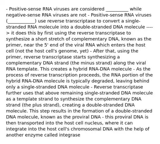 - Positive-sense RNA viruses are considered __________ while negative-sense RNA viruses are not - Positive-sense RNA viruses (____________) use reverse transcriptase to convert a single-stranded RNA molecule into a double-stranded DNA molecule ----> it does this by first using the reverse transcriptase to synthesize a short stretch of complementary DNA, known as the primer, near the 5' end of the viral RNA which enters the host cell (not the host cell's genome, yet) - After that, using the primer, reverse transcriptase starts synthesizing a complementary DNA strand (the minus strand) along the viral RNA template. This creates a hybrid RNA-DNA molecule - As the process of reverse transcription proceeds, the RNA portion of the hybrid RNA-DNA molecule is typically degraded, leaving behind only a single-stranded DNA molecule - Reverse transcriptase further uses that above remaining single-stranded DNA molecule as a template strand to synthesize the complementary DNA strand (the plus strand), creating a double-stranded DNA molecule. This step results in the formation of a double-stranded DNA molecule, known as the proviral DNA - this proviral DNA is then transported into the host cell nucleus, where it can integrate into the host cell's chromosomal DNA with the help of another enzyme called integrase