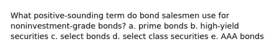 What positive-sounding term do bond salesmen use for noninvestment-grade bonds? a. prime bonds b. high-yield securities c. select bonds d. select class securities e. AAA bonds