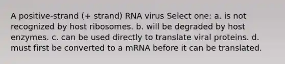 A positive-strand (+ strand) RNA virus Select one: a. is not recognized by host ribosomes. b. will be degraded by host enzymes. c. can be used directly to translate viral proteins. d. must first be converted to a mRNA before it can be translated.