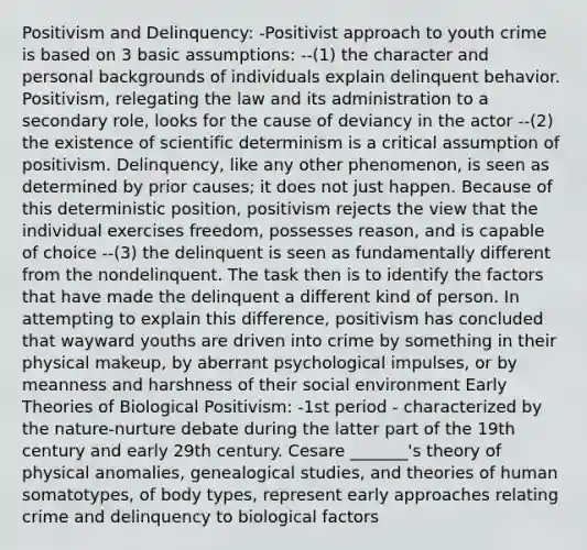 Positivism and Delinquency: -Positivist approach to youth crime is based on 3 basic assumptions: --(1) the character and personal backgrounds of individuals explain delinquent behavior. Positivism, relegating the law and its administration to a secondary role, looks for the cause of deviancy in the actor --(2) the existence of scientific determinism is a critical assumption of positivism. Delinquency, like any other phenomenon, is seen as determined by prior causes; it does not just happen. Because of this deterministic position, positivism rejects the view that the individual exercises freedom, possesses reason, and is capable of choice --(3) the delinquent is seen as fundamentally different from the nondelinquent. The task then is to identify the factors that have made the delinquent a different kind of person. In attempting to explain this difference, positivism has concluded that wayward youths are driven into crime by something in their physical makeup, by aberrant psychological impulses, or by meanness and harshness of their social environment Early Theories of Biological Positivism: -1st period - characterized by the nature-nurture debate during the latter part of the 19th century and early 29th century. Cesare _______'s theory of physical anomalies, genealogical studies, and theories of human somatotypes, of body types, represent early approaches relating crime and delinquency to biological factors