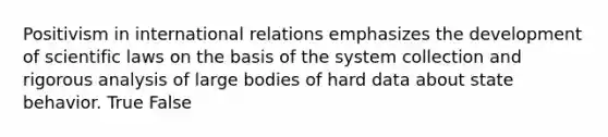 Positivism in international relations emphasizes the development of scientific laws on the basis of the system collection and rigorous analysis of large bodies of hard data about state behavior. True False