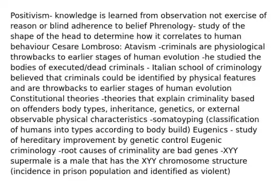 Positivism- knowledge is learned from observation not exercise of reason or blind adherence to belief Phrenology- study of the shape of the head to determine how it correlates to human behaviour Cesare Lombroso: Atavism -criminals are physiological throwbacks to earlier stages of human evolution -he studied the bodies of executed/dead criminals - Italian school of criminology believed that criminals could be identified by physical features and are throwbacks to earlier stages of human evolution Constitutional theories -theories that explain criminality based on offenders body types, inheritance, genetics, or external observable physical characteristics -somatoyping (classification of humans into types according to body build) Eugenics - study of hereditary improvement by genetic control Eugenic criminology -root causes of criminality are bad genes -XYY supermale is a male that has the XYY chromosome structure (incidence in prison population and identified as violent)