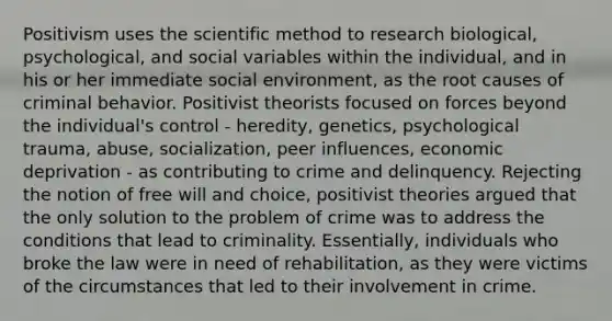 Positivism uses the scientific method to research biological, psychological, and social variables within the individual, and in his or her immediate social environment, as the root causes of criminal behavior. Positivist theorists focused on forces beyond the individual's control - heredity, genetics, psychological trauma, abuse, socialization, peer influences, economic deprivation - as contributing to crime and delinquency. Rejecting the notion of free will and choice, positivist theories argued that the only solution to the problem of crime was to address the conditions that lead to criminality. Essentially, individuals who broke the law were in need of rehabilitation, as they were victims of the circumstances that led to their involvement in crime.