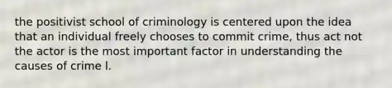 the positivist school of criminology is centered upon the idea that an individual freely chooses to commit crime, thus act not the actor is the most important factor in understanding the causes of crime l.