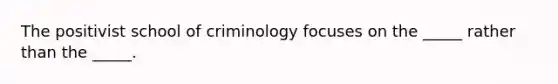 The positivist school of criminology focuses on the _____ rather than the _____.