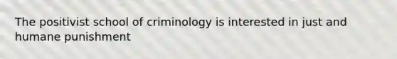 The positivist school of criminology is interested in just and humane punishment