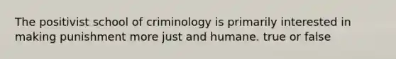 The positivist school of criminology is primarily interested in making punishment more just and humane. true or false