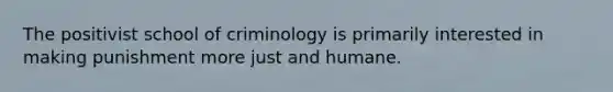 The positivist school of criminology is primarily interested in making punishment more just and humane.