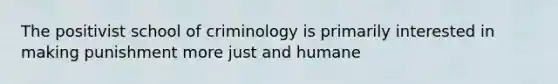 The positivist school of criminology is primarily interested in making punishment more just and humane