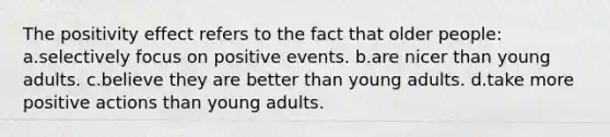 The positivity effect refers to the fact that older people: a.selectively focus on positive events. b.are nicer than young adults. c.believe they are better than young adults. d.take more positive actions than young adults.