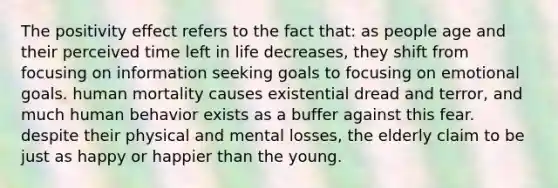 The positivity effect refers to the fact that: as people age and their perceived time left in life decreases, they shift from focusing on information seeking goals to focusing on emotional goals. human mortality causes existential dread and terror, and much human behavior exists as a buffer against this fear. despite their physical and mental losses, the elderly claim to be just as happy or happier than the young.