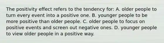 The positivity effect refers to the tendency for: A. older people to turn every event into a positive one. B. younger people to be more positive than older people. C. older people to focus on positive events and screen out negative ones. D. younger people to view older people in a positive way.