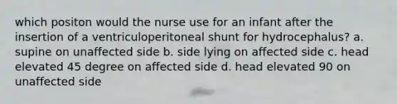 which positon would the nurse use for an infant after the insertion of a ventriculoperitoneal shunt for hydrocephalus? a. supine on unaffected side b. side lying on affected side c. head elevated 45 degree on affected side d. head elevated 90 on unaffected side