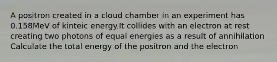 A positron created in a cloud chamber in an experiment has 0.158MeV of kinteic energy.It collides with an electron at rest creating two photons of equal energies as a result of annihilation Calculate the total energy of the positron and the electron