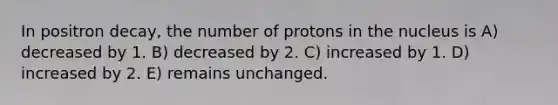 In positron decay, the number of protons in the nucleus is A) decreased by 1. B) decreased by 2. C) increased by 1. D) increased by 2. E) remains unchanged.