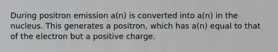 During positron emission a(n) is converted into a(n) in the nucleus. This generates a positron, which has a(n) equal to that of the electron but a positive charge.