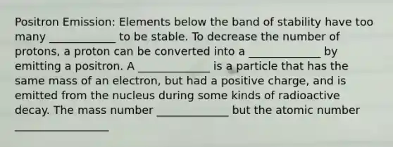 Positron Emission: Elements below the band of stability have too many ____________ to be stable. To decrease the number of protons, a proton can be converted into a _____________ by emitting a positron. A _____________ is a particle that has the same mass of an electron, but had a positive charge, and is emitted from the nucleus during some kinds of radioactive decay. The mass number _____________ but the atomic number _________________