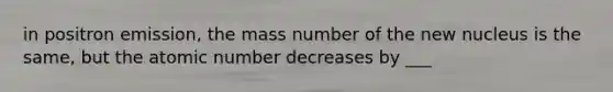 in positron emission, the mass number of the new nucleus is the same, but the atomic number decreases by ___