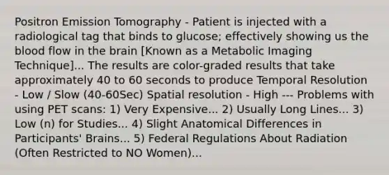 Positron Emission Tomography - Patient is injected with a radiological tag that binds to glucose; effectively showing us the blood flow in the brain [Known as a Metabolic Imaging Technique]... The results are color-graded results that take approximately 40 to 60 seconds to produce Temporal Resolution - Low / Slow (40-60Sec) Spatial resolution - High --- Problems with using PET scans: 1) Very Expensive... 2) Usually Long Lines... 3) Low (n) for Studies... 4) Slight Anatomical Differences in Participants' Brains... 5) Federal Regulations About Radiation (Often Restricted to NO Women)...