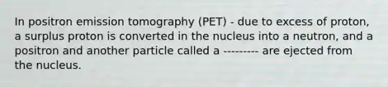 In positron emission tomography (PET) - due to excess of proton, a surplus proton is converted in the nucleus into a neutron, and a positron and another particle called a --------- are ejected from the nucleus.