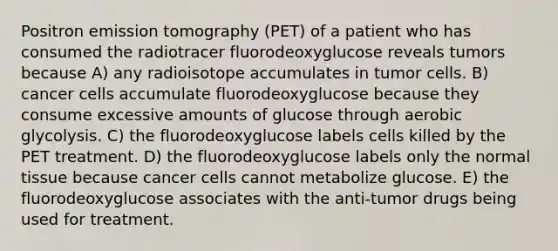 Positron emission tomography (PET) of a patient who has consumed the radiotracer fluorodeoxyglucose reveals tumors because A) any radioisotope accumulates in tumor cells. B) cancer cells accumulate fluorodeoxyglucose because they consume excessive amounts of glucose through aerobic glycolysis. C) the fluorodeoxyglucose labels cells killed by the PET treatment. D) the fluorodeoxyglucose labels only the normal tissue because cancer cells cannot metabolize glucose. E) the fluorodeoxyglucose associates with the anti-tumor drugs being used for treatment.