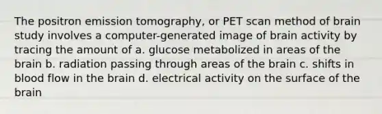 The positron emission tomography, or PET scan method of brain study involves a computer-generated image of brain activity by tracing the amount of a. glucose metabolized in areas of the brain b. radiation passing through areas of the brain c. shifts in blood flow in the brain d. electrical activity on the surface of the brain