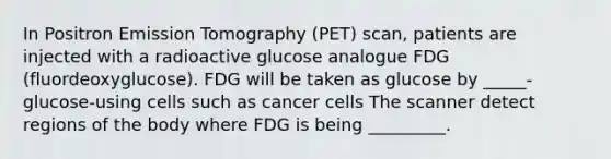 In Positron Emission Tomography (PET) scan, patients are injected with a radioactive glucose analogue FDG (fluordeoxyglucose). FDG will be taken as glucose by _____-glucose-using cells such as cancer cells The scanner detect regions of the body where FDG is being _________.