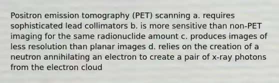 Positron emission tomography (PET) scanning a. requires sophisticated lead collimators b. is more sensitive than non-PET imaging for the same radionuclide amount c. produces images of less resolution than planar images d. relies on the creation of a neutron annihilating an electron to create a pair of x-ray photons from the electron cloud