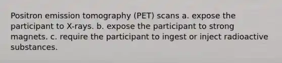 Positron emission tomography (PET) scans a. expose the participant to X-rays. b. expose the participant to strong magnets. c. require the participant to ingest or inject radioactive substances.