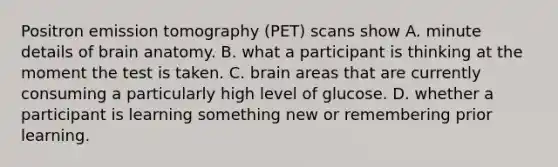 Positron emission tomography (PET) scans show A. minute details of brain anatomy. B. what a participant is thinking at the moment the test is taken. C. brain areas that are currently consuming a particularly high level of glucose. D. whether a participant is learning something new or remembering prior learning.