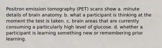 Positron emission tomography (PET) scans show a. minute details of brain anatomy. b. what a participant is thinking at the moment the test is taken. c. brain areas that are currently consuming a particularly high level of glucose. d. whether a participant is learning something new or remembering prior learning.