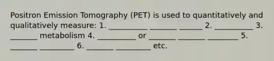 Positron Emission Tomography (PET) is used to quantitatively and qualitatively measure: 1. __________ _______ ______ 2. __________ 3. _______ metabolism 4. __________ or _______ _______ ________ 5. _______ _________ 6. _______ _________ etc.