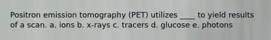 Positron emission tomography (PET) utilizes ____ to yield results of a scan. a. ​ions b. ​x-rays c. ​tracers d. ​glucose e. ​photons