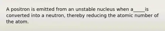 A positron is emitted from an unstable nucleus when a_____is converted into a neutron, thereby reducing the atomic number of the atom.