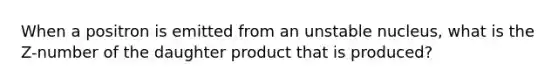 When a positron is emitted from an unstable nucleus, what is the Z-number of the daughter product that is produced?