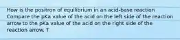 How is the positron of equilibrium in an acid-base reaction Compare the pKa value of the acid on the left side of the reaction arrow to the pKa value of the acid on the right side of the reaction arrow. T