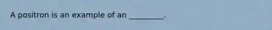 A positron is an example of an _________.