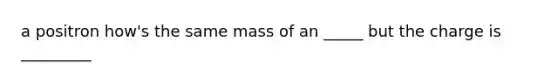 a positron how's the same mass of an _____ but the charge is _________