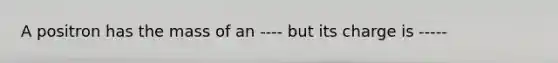 A positron has the mass of an ---- but its charge is -----