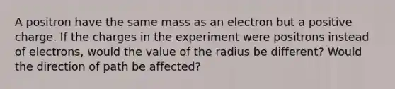 A positron have the same mass as an electron but a positive charge. If the charges in the experiment were positrons instead of electrons, would the value of the radius be different? Would the direction of path be affected?