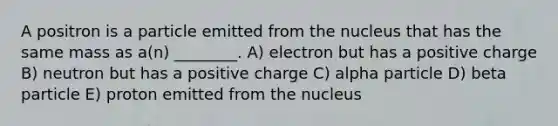 A positron is a particle emitted from the nucleus that has the same mass as a(n) ________. A) electron but has a positive charge B) neutron but has a positive charge C) alpha particle D) beta particle E) proton emitted from the nucleus