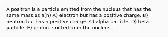 A positron is a particle emitted from the nucleus that has the same mass as a(n) A) electron but has a positive charge. B) neutron but has a positive charge. C) alpha particle. D) beta particle. E) proton emitted from the nucleus.