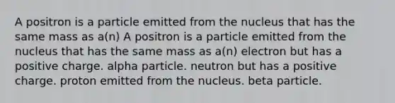 A positron is a particle emitted from the nucleus that has the same mass as a(n) A positron is a particle emitted from the nucleus that has the same mass as a(n) electron but has a positive charge. alpha particle. neutron but has a positive charge. proton emitted from the nucleus. beta particle.