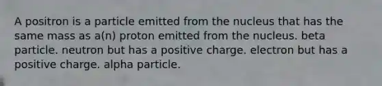 A positron is a particle emitted from the nucleus that has the same mass as a(n) proton emitted from the nucleus. beta particle. neutron but has a positive charge. electron but has a positive charge. alpha particle.