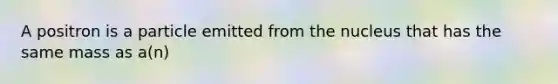 A positron is a particle emitted from the nucleus that has the same mass as a(n)